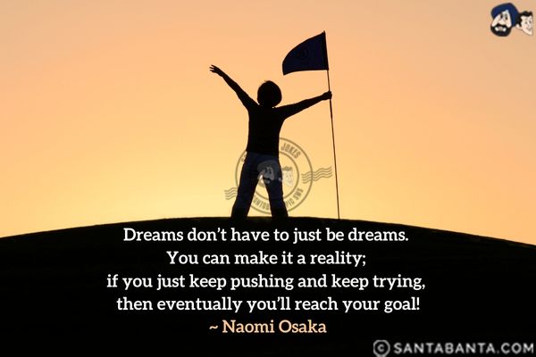 Dreams don't have to just be dreams. You can make it a reality; if you just keep pushing and keep trying, then eventually you'll reach your goal.