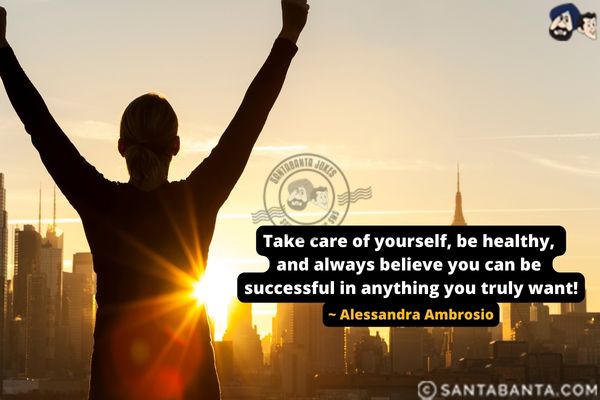 Take care of yourself, be healthy, and always believe you can be successful in anything you truly want.