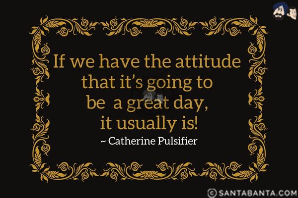 If we have the attitude that it's going to be a great day, it usually is. 