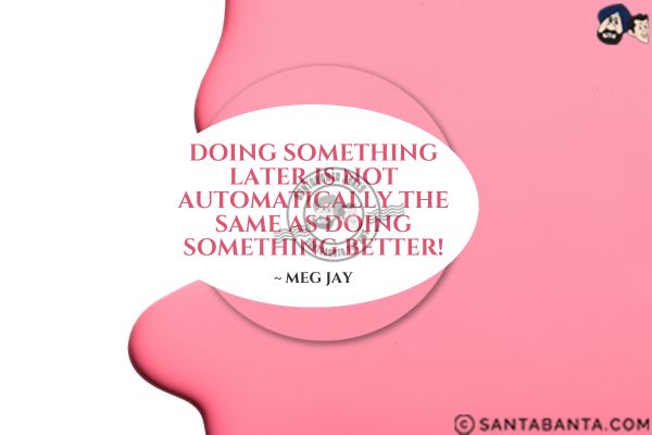 Doing something later is not automatically the same as doing something better.