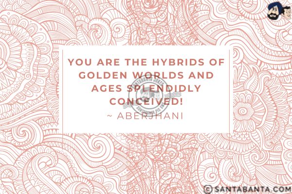 You are the hybrids of golden worlds and ages splendidly conceived.