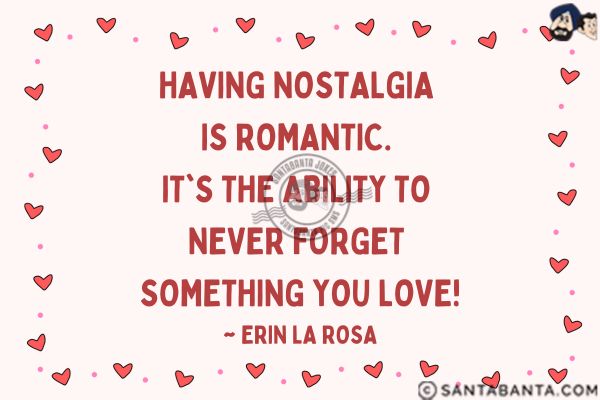 Having Nostalgia is romantic. It's the ability to never forget something you love.