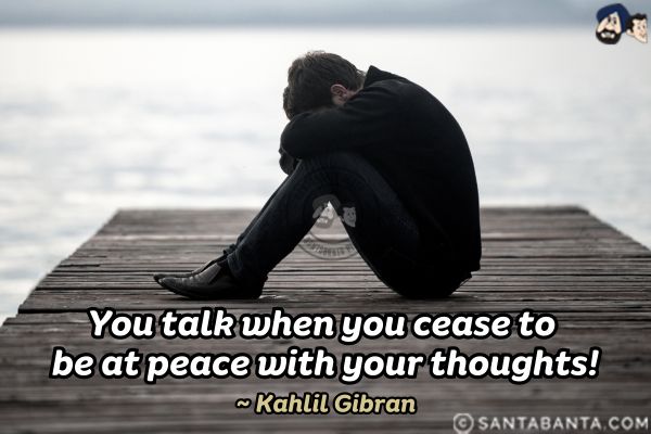 You talk when you cease to be at peace  with your thoughts.