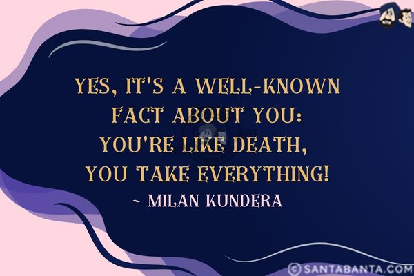 Yes, it's a well-known fact about you: you're like death, you take everything.