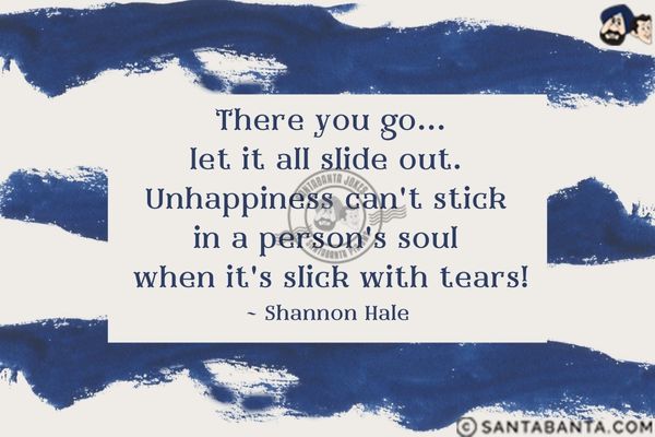 There you go...let it all slide out. Unhappiness can't stick in a person's soul when it's slick with tears.