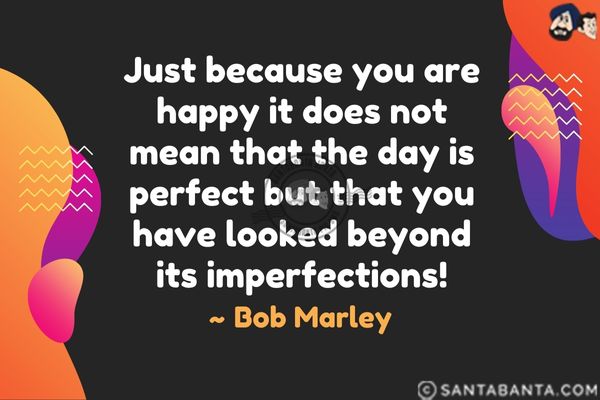 Just because you are happy it does not mean that the day is perfect but that you have looked beyond its imperfections.