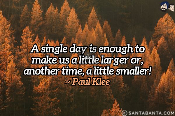 A single day is enough to make us a little larger or, another time, a little smaller.