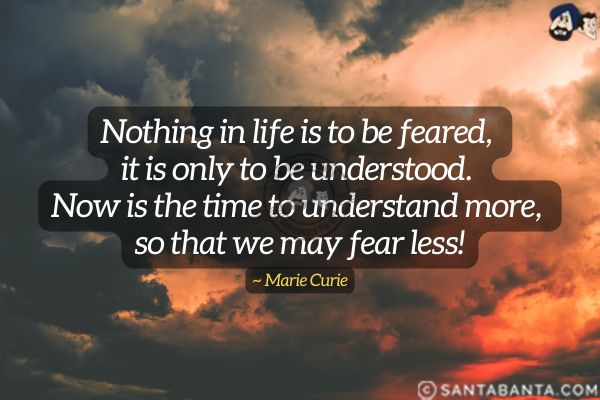 Nothing in life is to be feared, it is only to be understood. Now is the time to understand more,  so that we may fear less.