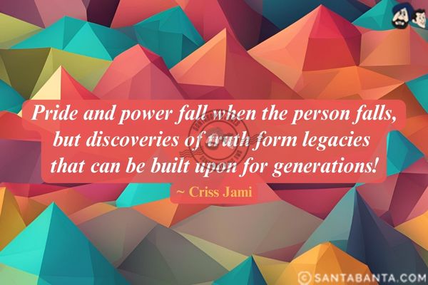 Pride and power fall when the person falls, but discoveries of truth form legacies that can be built upon for generations.