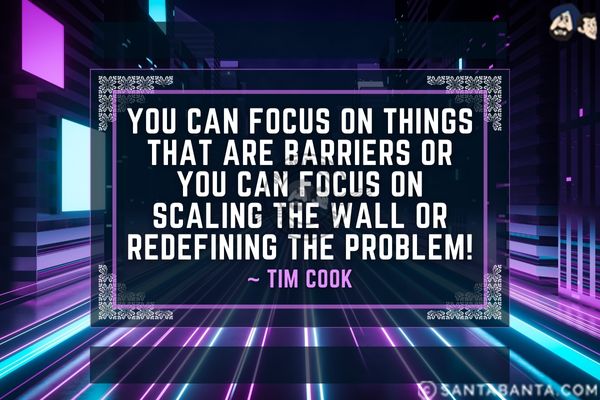 You can focus on things that are barriers or you can focus on scaling the wall or redefining the problem.