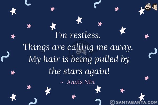 I'm restless. Things are calling me away. My hair is being pulled by the stars again.