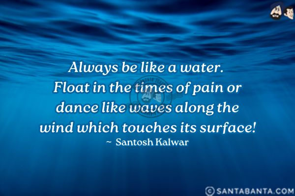 Always be like a water. Float in the times of pain or dance like waves along the wind which touches its surface.