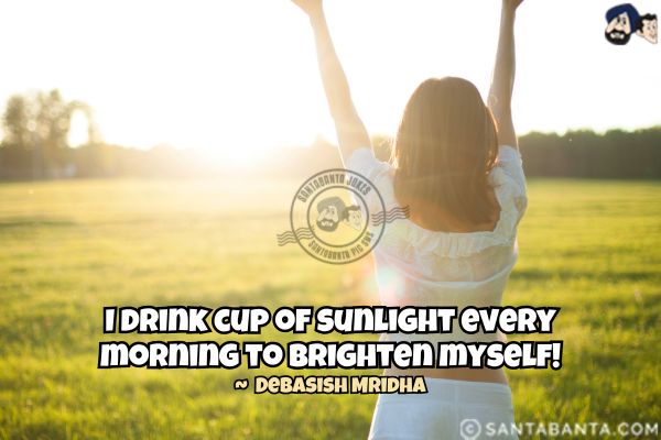 I drink cup of sunlight every morning to brighten myself.