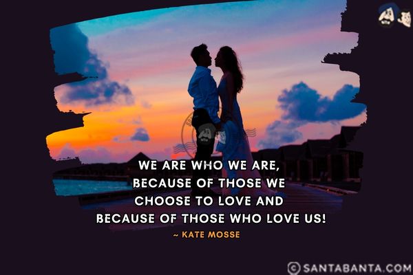 We are who we are, be­cause of those we choose to love and be­cause of those who love us.