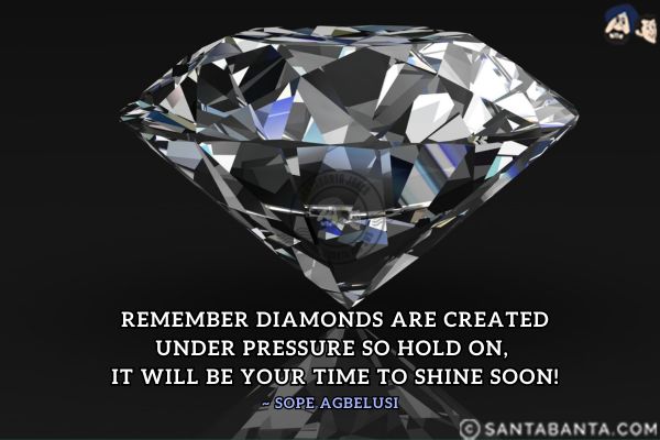 Remember diamonds are created under pressure so hold on, it will be your time to shine soon.