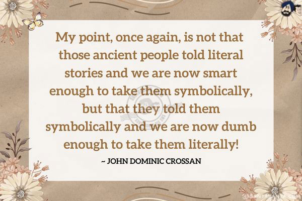 My point, once again, is not that those ancient people told literal stories and we are now smart enough to take them symbolically, but that they told them symbolically and we are now dumb enough to take them literally!