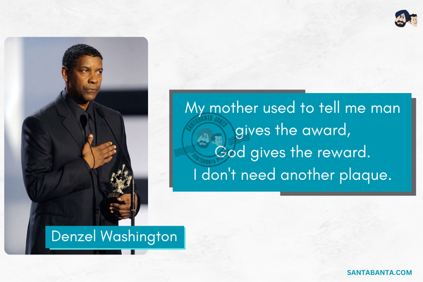 My mother used to tell me man gives the award, God gives the reward. I don't need another plaque.