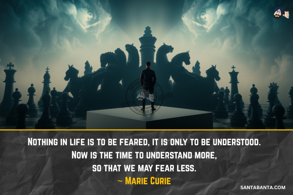 Nothing in life is to be feared, it is  only to be understood. Now is the time to understand more, so that we may fear less.